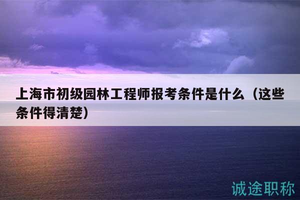 上海市初级园林工程师报考条件是什么（这些条件得清楚）