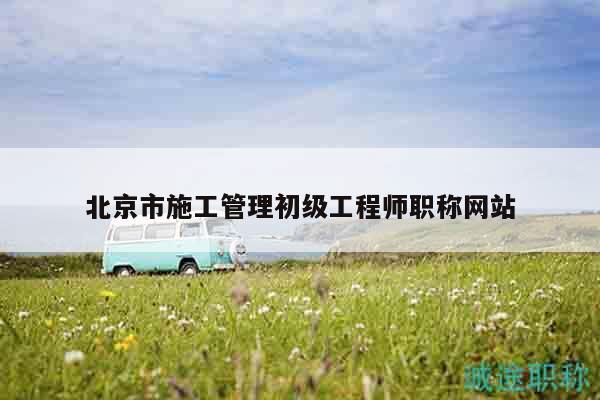 北京市施工管理初级工程师职称网站