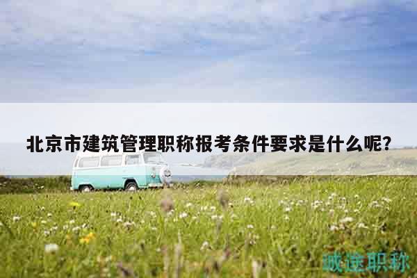北京市建筑管理职称报考条件要求是什么呢？