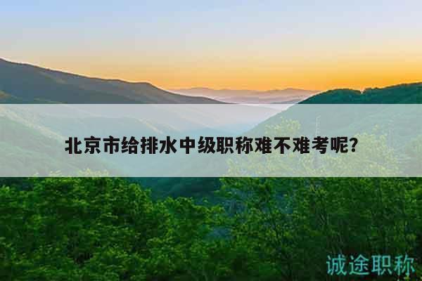 北京市给排水中级职称难不难考呢？