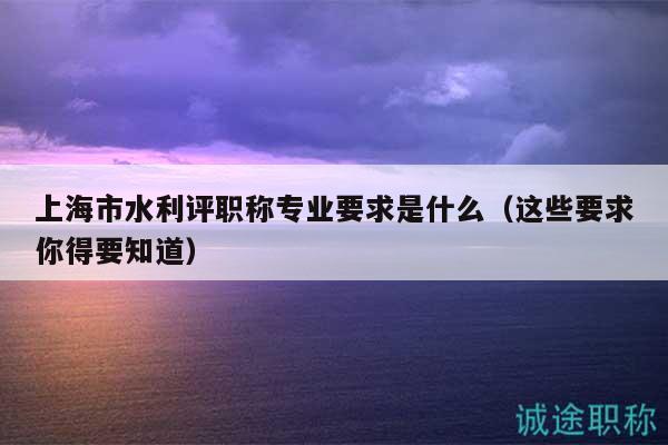 上海市水利评职称专业要求是什么（这些要求你得要知道）