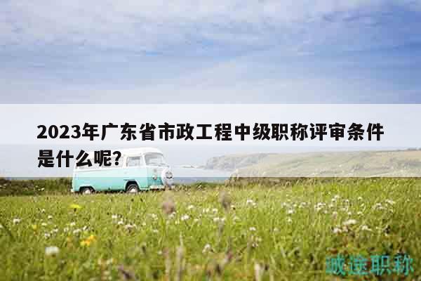 2023年广东省市政工程中级职称评审条件是什么呢？