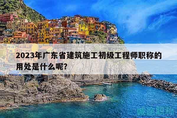 2023年广东省建筑施工初级工程师职称的用处是什么呢？
