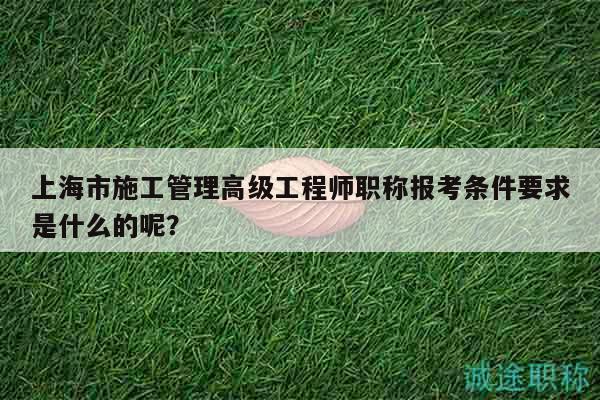 上海市施工管理高级工程师职称报考条件要求是什么的呢？
