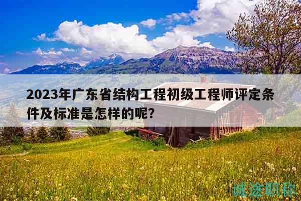 2023年广东省结构工程初级工程师评定条件及标准是怎样的呢？