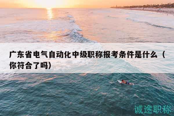 广东省电气自动化中级职称报考条件是什么（你符合了吗）