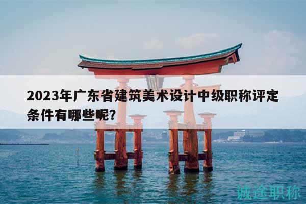 2023年广东省建筑美术设计中级职称评定条件有哪些呢？