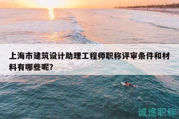上海市建筑设计助理工程师职称评审条件和材料有哪些呢？