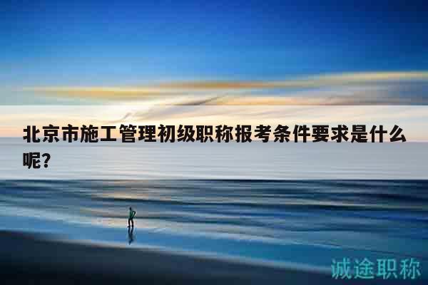 北京市施工管理初级职称报考条件要求是什么呢？