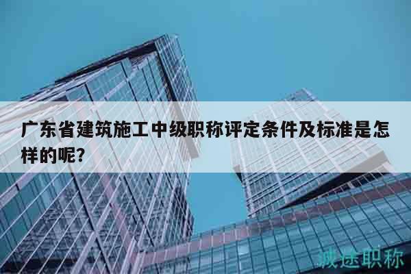广东省建筑施工中级职称评定条件及标准是怎样的呢？