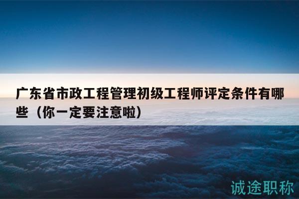 广东省市政工程管理初级工程师评定条件有哪些（你一定要注意啦）