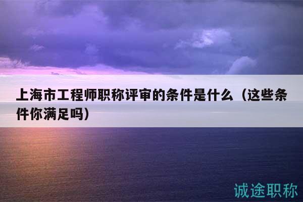 上海市工程师职称评审的条件是什么（这些条件你满足吗）