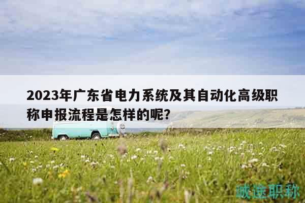 2023年广东省电力系统及其自动化高级职称申报流程是怎样的呢？