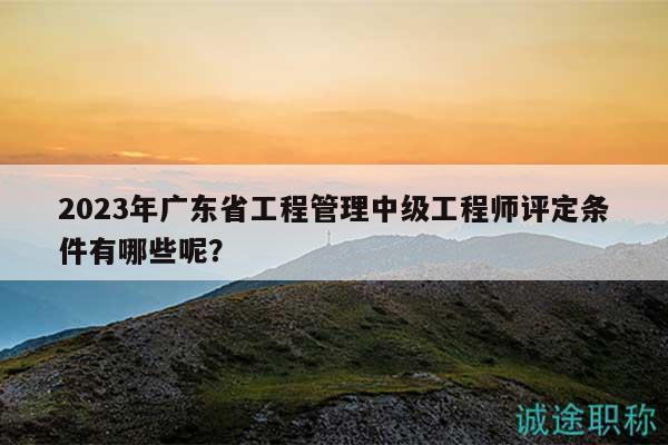 2023年广东省工程管理中级工程师评定条件有哪些呢？