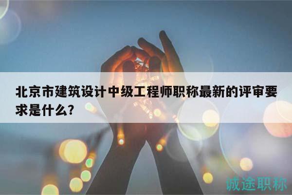 北京市建筑设计中级工程师职称最新的评审要求是什么？