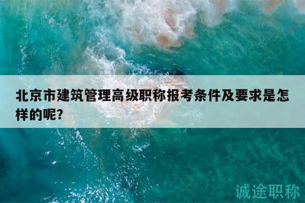 北京市建筑管理高级职称报考条件及要求是怎样的呢？