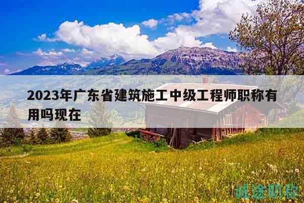 2023年广东省建筑施工中级工程师职称有用吗现在