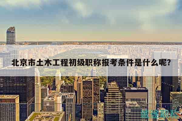北京市土木工程初级职称报考条件是什么呢？