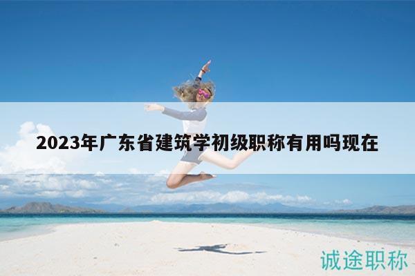 2023年广东省建筑学初级职称有用吗现在