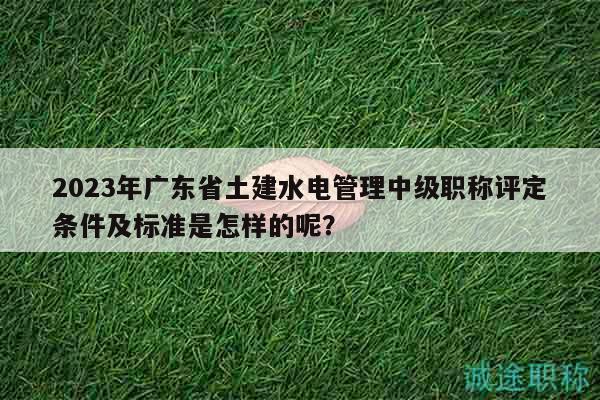 2023年广东省土建水电管理中级职称评定条件及标准是怎样的呢？