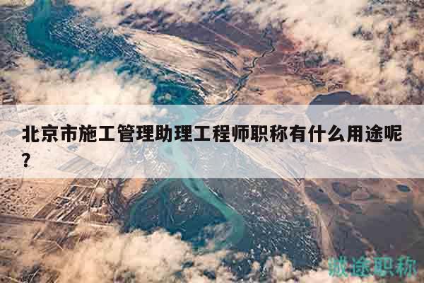 北京市施工管理助理工程师职称有什么用途呢？