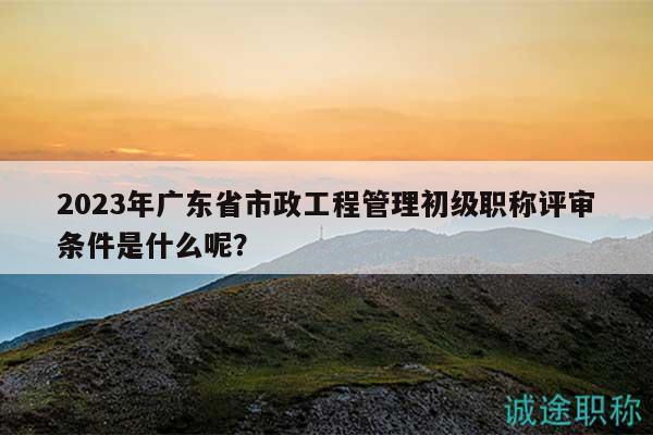 2023年广东省市政工程管理初级职称评审条件是什么呢？