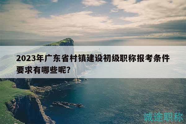 2023年广东省村镇建设初级职称报考条件要求有哪些呢？