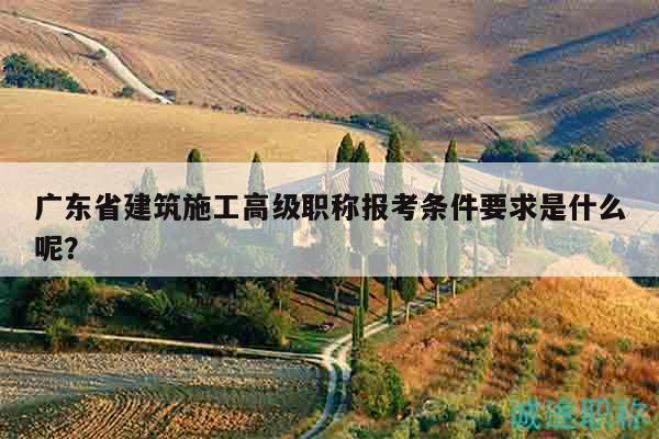 广东省建筑施工高级职称报考条件要求是什么呢？