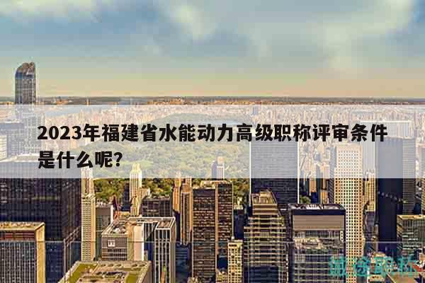 2023年福建省水能动力高级职称评审条件是什么呢？