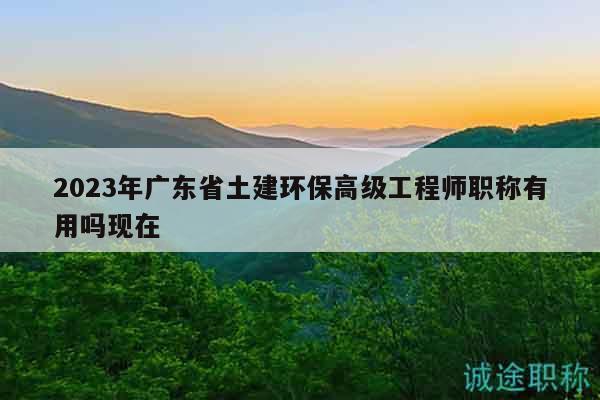 2023年广东省土建环保高级工程师职称有用吗现在