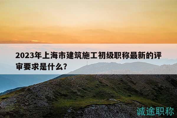 2024年上海市建筑施工初级职称最新的评审要求是什么？
