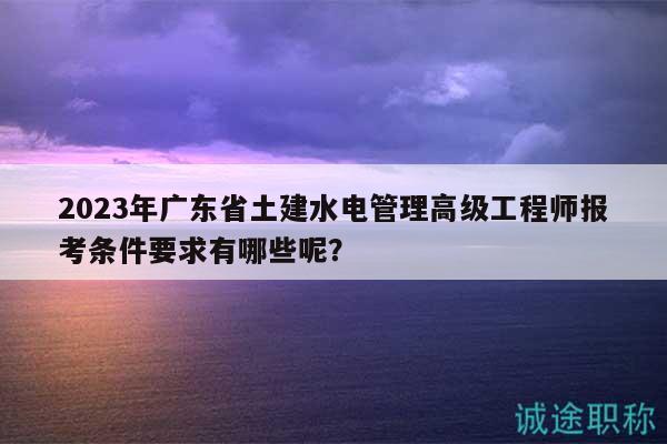 2023年广东省土建水电管理高级工程师报考条件要求有哪些呢？