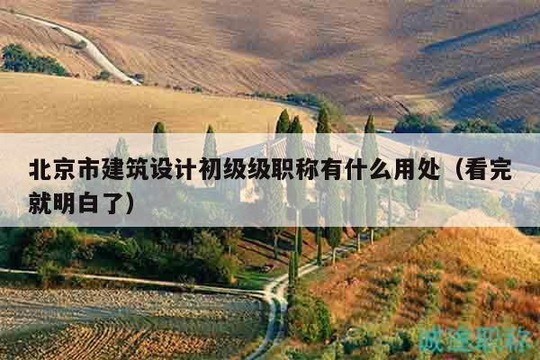 北京市建筑设计初级级职称有什么用处（看完就明白了）