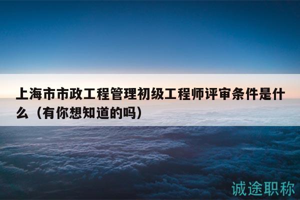上海市市政工程管理初级工程师评审条件是什么（有你想知道的吗）