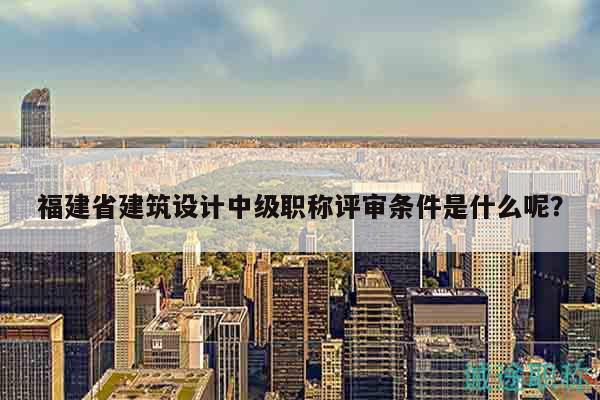 福建省建筑设计中级职称评审条件是什么呢？