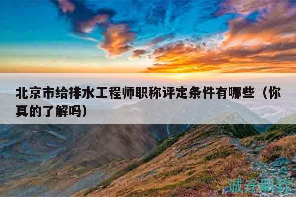 北京市给排水工程师职称评定条件有哪些（你真的了解吗）
