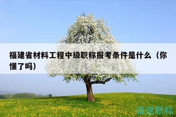 福建省材料工程中级职称报考条件是什么（你懂了吗）
