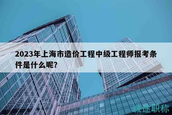 2023年上海市造价工程中级工程师报考条件是什么呢？
