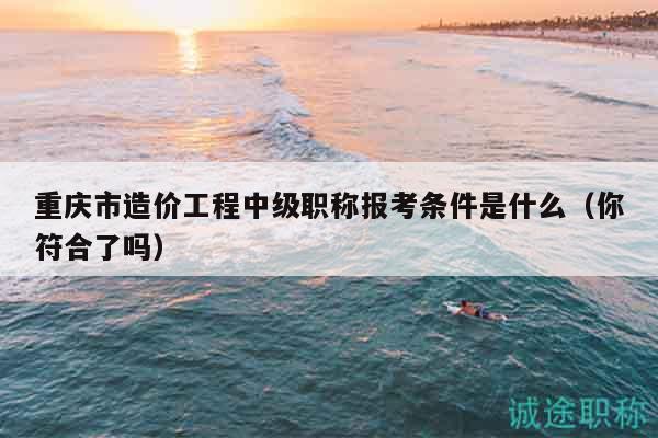 重庆市造价工程中级职称报考条件是什么（你符合了吗）