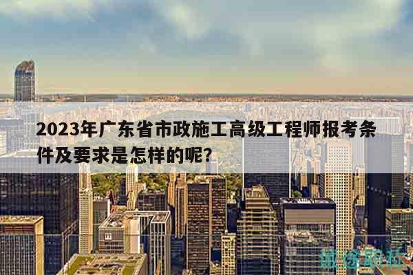 2023年广东省市政施工高级工程师报考条件及要求是怎样的呢？