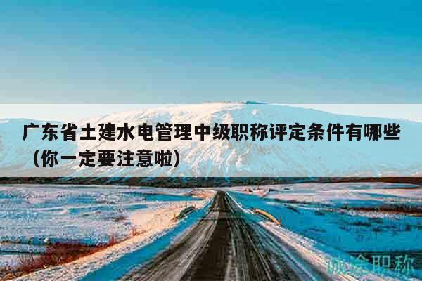 广东省土建水电管理中级职称评定条件有哪些（你一定要注意啦）