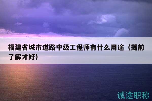 福建省城市道路中级工程师有什么用途（提前了解才好）