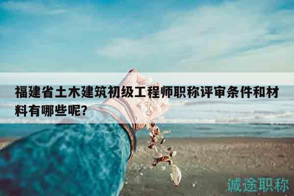 福建省土木建筑初级工程师职称评审条件和材料有哪些呢？