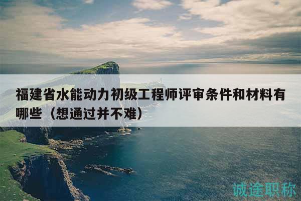 福建省水能动力初级工程师评审条件和材料有哪些（想通过并不难）