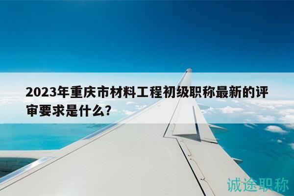 2023年重庆市材料工程初级职称最新的评审要求是什么？