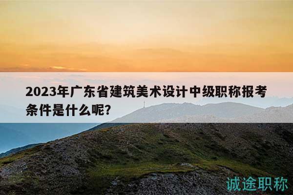 2023年广东省建筑美术设计中级职称报考条件是什么呢？