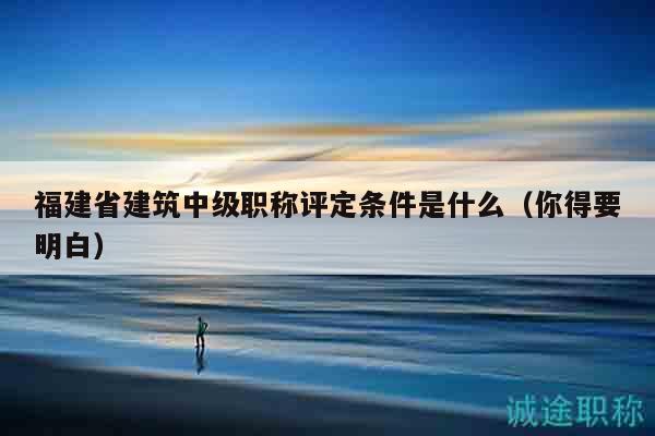 福建省建筑中级职称评定条件是什么（你得要明白）