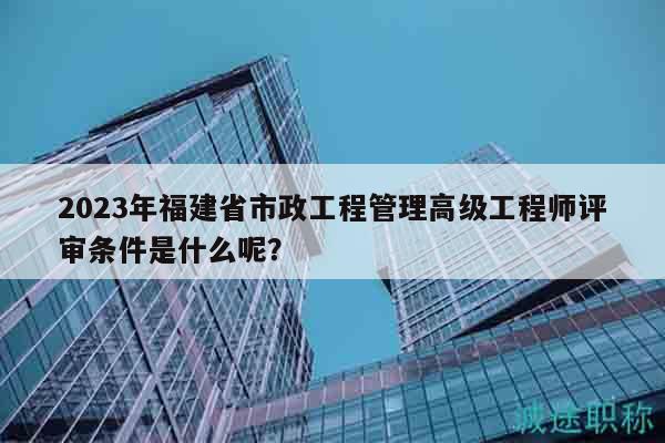 2024年福建省市政工程管理高级工程师评审条件是什么呢？