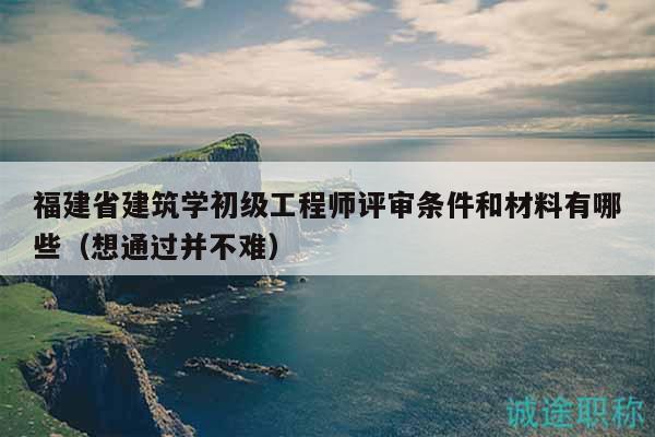 福建省建筑学初级工程师评审条件和材料有哪些（想通过并不难）