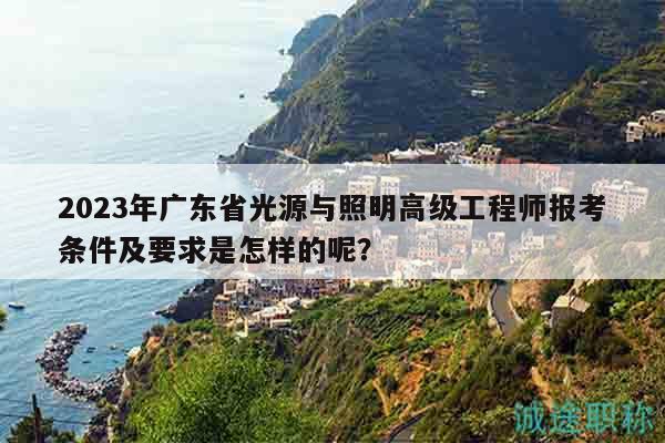 2023年广东省光源与照明高级工程师报考条件及要求是怎样的呢？